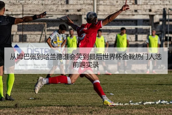 从姆巴佩到哈兰德谁会笑到最后世界杯金靴热门人选前瞻实录